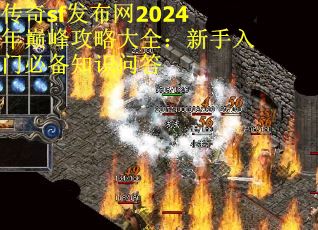 传奇sf发布网2024年巅峰攻略大全：新手入门必备知识问答