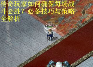 传奇玩家如何确保每场战斗必胜？必备技巧与策略全解析