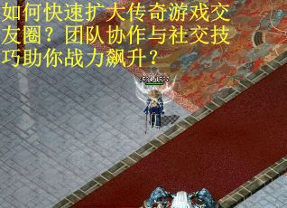如何快速扩大传奇游戏交友圈？团队协作与社交技巧助你战力飙升？