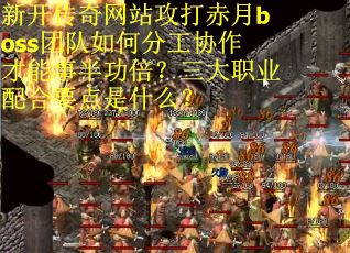 新开传奇网站攻打赤月boss团队如何分工协作才能事半功倍？三大职业配合要点是什么？