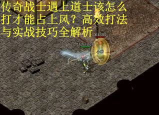 传奇战士遇上道士该怎么打才能占上风？高效打法与实战技巧全解析