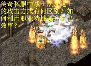 传奇私服中战士法师道士的攻击方式有何区别？如何利用职业特性提升输出效率？